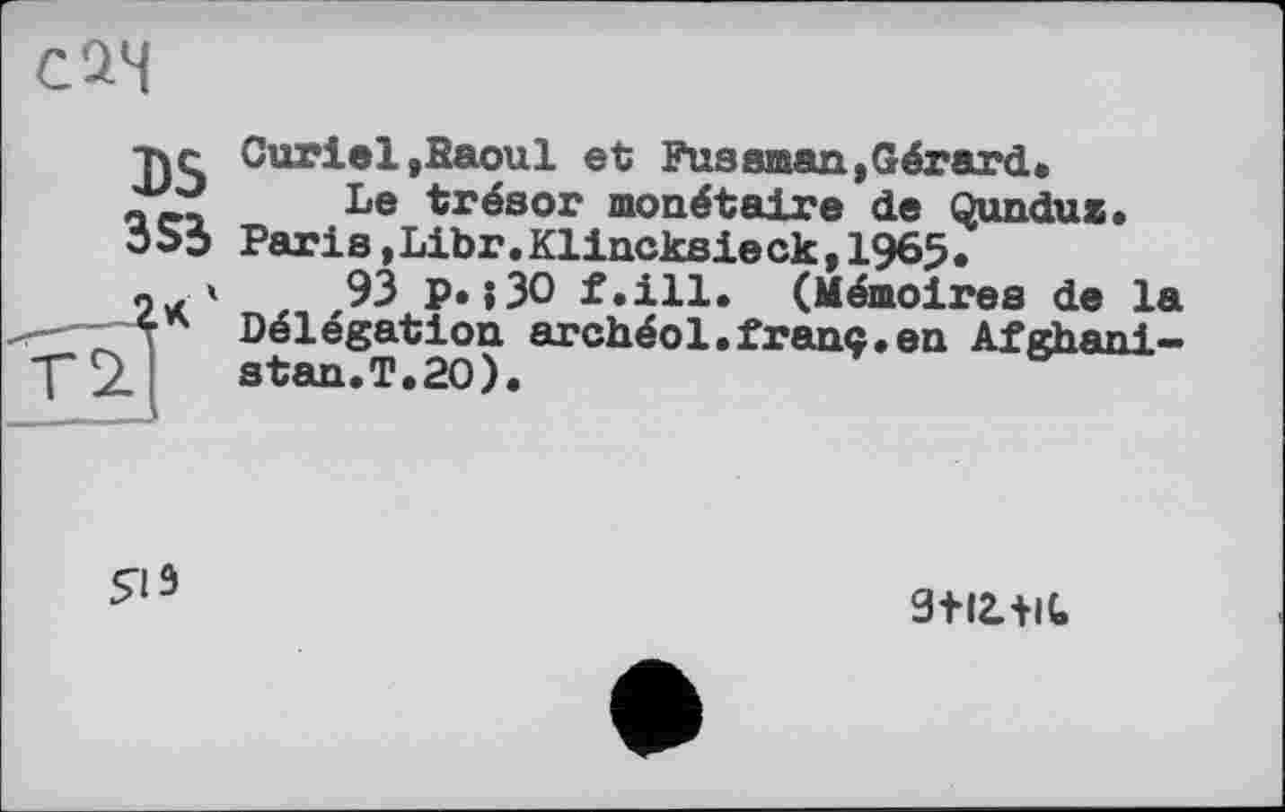 ﻿с 24
DS 3S5 4*'
Curiel,Saoul et Fuseman,Gérard» Le trésor monétaire de Qunduz.
Paris,Libr.Klincksie ck,1965.
,93 p.;30 f.ill. (Mémoires de la Délégation archéol.franc«en Afghani — stan.T.20).
яз
9ІІ2.+К,